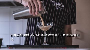 在酒店調包兩瓶飛天茅臺酒被抓后家里還有兩瓶會被判刑嗎