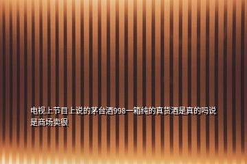 電視上節(jié)目上說的茅臺酒998一箱純的真貨酒是真的嗎說是商場賣很