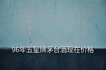96年五星牌茅臺酒現(xiàn)在價格