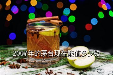 2007年的茅臺(tái)現(xiàn)在能值多少錢