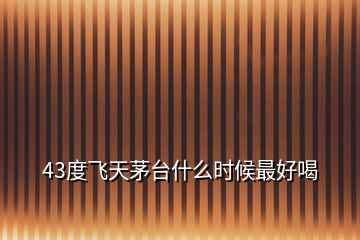 43度飛天茅臺什么時候最好喝