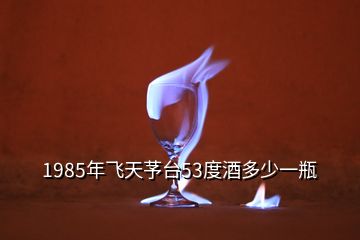1985年飛天芧臺53度酒多少一瓶