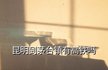 昆明到茅臺(tái)鎮(zhèn)有高鐵嗎