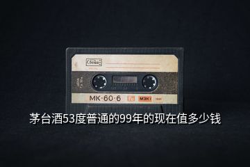 茅臺酒53度普通的99年的現(xiàn)在值多少錢