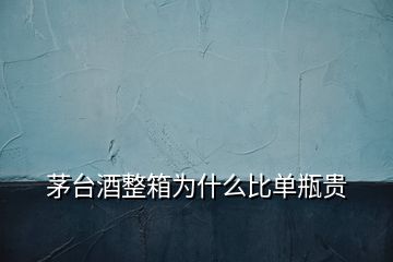 茅臺酒整箱為什么比單瓶貴