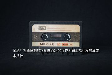 某酒廠將新研制的糧食白酒2400斤作為職工福利發(fā)放其成本共計