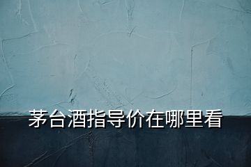 茅臺(tái)酒指導(dǎo)價(jià)在哪里看