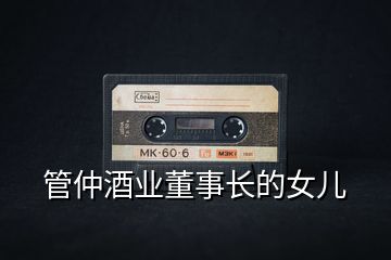 管仲酒業(yè)董事長(zhǎng)的女兒