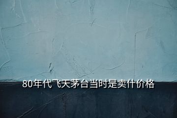 80年代飛天茅臺當(dāng)時(shí)是賣什價(jià)格