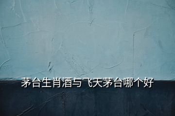 茅臺生肖酒與飛天茅臺哪個好