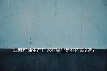 亞麻籽油生產(chǎn)廠家在哪里是在內(nèi)蒙古嗎