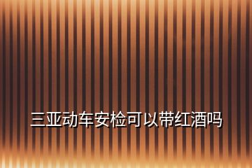 三亞動車安檢可以帶紅酒嗎