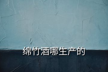 綿竹酒哪生產(chǎn)的