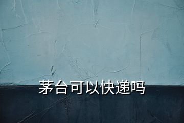 茅臺可以快遞嗎