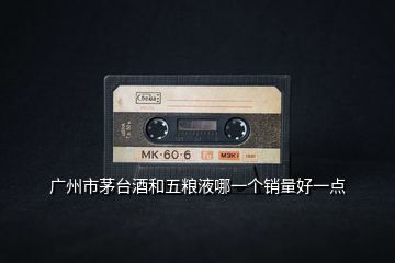 廣州市茅臺酒和五糧液哪一個銷量好一點