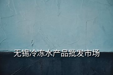 無(wú)錫冷凍水產(chǎn)品批發(fā)市場(chǎng)