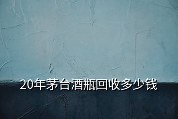 20年茅臺酒瓶回收多少錢