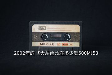 2002年的 飛天茅臺(tái) 現(xiàn)在多少錢500Ml 53
