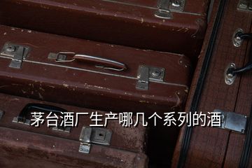 茅臺(tái)酒廠生產(chǎn)哪幾個(gè)系列的酒