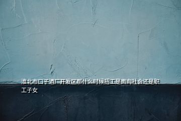 淮北市口子酒廠開發(fā)區(qū)那什么時(shí)候招工是面向社會還是職工子女