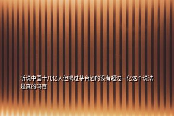 聽說中國(guó)十幾億人但喝過茅臺(tái)酒的沒有超過一億這個(gè)說法是真的嗎百