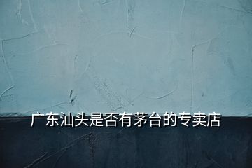 廣東汕頭是否有茅臺(tái)的專(zhuān)賣(mài)店