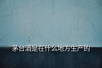 茅臺酒是在什么地方生產的
