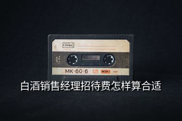 白酒銷(xiāo)售經(jīng)理招待費(fèi)怎樣算合適