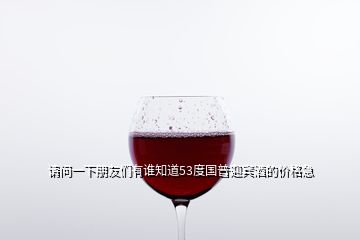 請(qǐng)問(wèn)一下朋友們有誰(shuí)知道53度國(guó)普迎賓酒的價(jià)格急