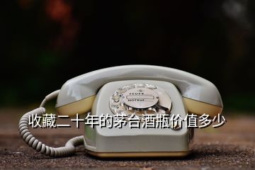 收藏二十年的茅臺(tái)酒瓶價(jià)值多少