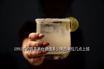 1991年的鐵蓋茅臺(tái)酒值多少陜西單位幾點(diǎn)上班