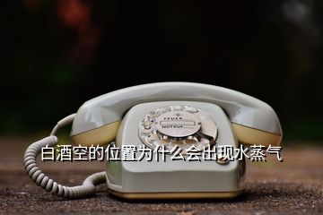 白酒空的位置為什么會(huì)出現(xiàn)水蒸氣