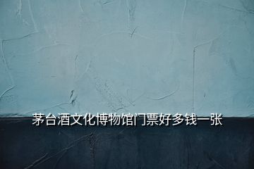 茅臺(tái)酒文化博物館門票好多錢一張