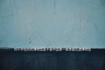 劉千中創(chuàng)辦的博物館是不是中國第一家原裝實酒博物館