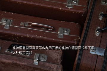 盒裝酒盒里面霉變?cè)趺崔k四五年的盒裝白酒里面長霉了怎么處理百度知