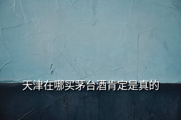 天津在哪買(mǎi)茅臺(tái)酒肯定是真的