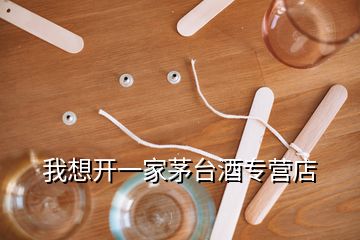 我想開(kāi)一家茅臺(tái)酒專營(yíng)店