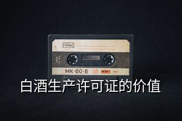 白酒生產(chǎn)許可證的價(jià)值