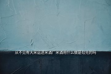 從不見(jiàn)有大米運(yùn)進(jìn)米酒廠米酒用什么做是勾兌的嗎