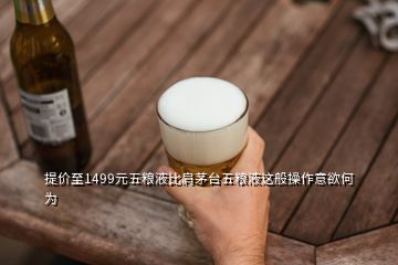 提價(jià)至1499元五糧液比肩茅臺(tái)五糧液這般操作意欲何為