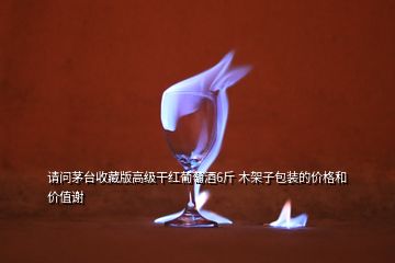 請問茅臺收藏版高級干紅葡萄酒6斤 木架子包裝的價格和價值謝