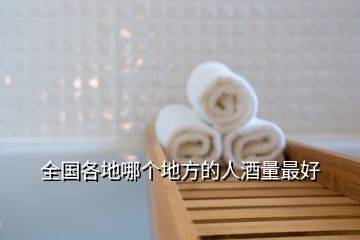 全國(guó)各地哪個(gè)地方的人酒量最好