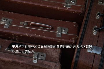 寧波地區(qū)有哪些茅臺五糧液劍南春的經銷商 慈溪地區(qū)最好能說出大的名酒