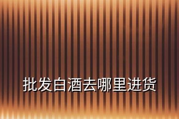 批發(fā)白酒去哪里進貨