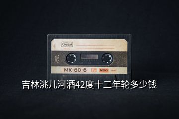 吉林洮兒河酒42度十二年輪多少錢(qián)
