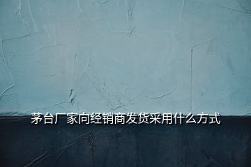 茅臺(tái)廠家向經(jīng)銷(xiāo)商發(fā)貨采用什么方式