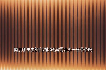 南京哪里賣的白酒比較真需要買一些爺爺喝