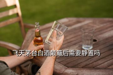 飛天茅臺白酒顛簸后需要靜置嗎