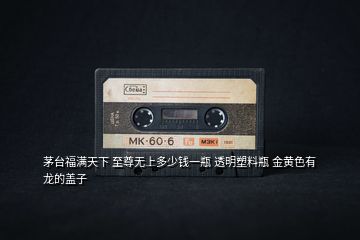 茅臺(tái)福滿天下 至尊無上多少錢一瓶 透明塑料瓶 金黃色有龍的蓋子