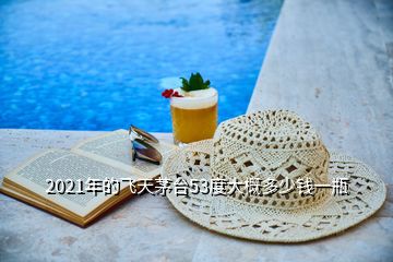 2021年的飛天茅臺(tái)53度大概多少錢一瓶